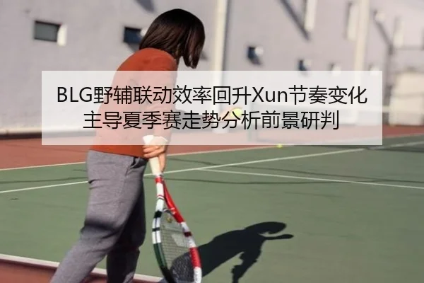 BLG野辅联动效率回升Xun节奏变化主导夏季赛走势分析前景研判